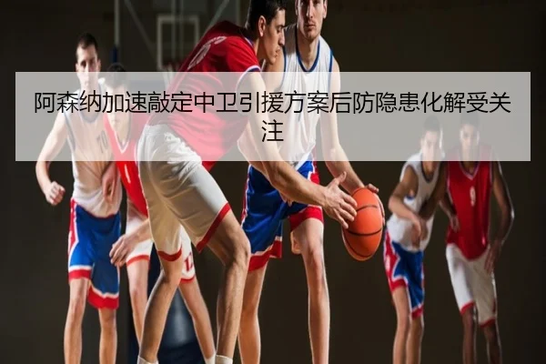 阿森纳加速敲定中卫引援方案后防隐患化解受关注