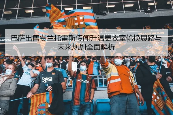 巴萨出售费兰托雷斯传闻升温更衣室轮换思路与未来规划全面解析