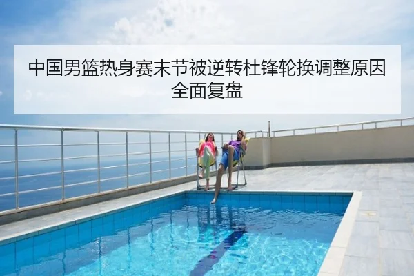 中国男篮热身赛末节被逆转杜锋轮换调整原因全面复盘